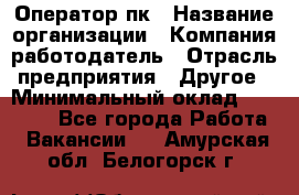 Оператор пк › Название организации ­ Компания-работодатель › Отрасль предприятия ­ Другое › Минимальный оклад ­ 42 000 - Все города Работа » Вакансии   . Амурская обл.,Белогорск г.